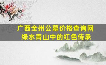 广西全州公墓价格查询网 绿水青山中的红色传承